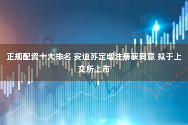 正规配资十大排名 安迪苏定增注册获同意 拟于上交所上市