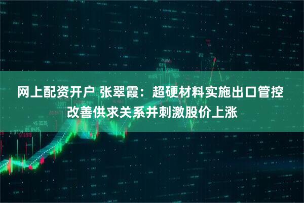网上配资开户 张翠霞：超硬材料实施出口管控 改善供求关系并刺激股价上涨