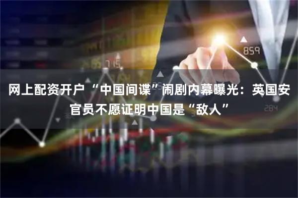 网上配资开户 “中国间谍”闹剧内幕曝光：英国安官员不愿证明中国是“敌人”