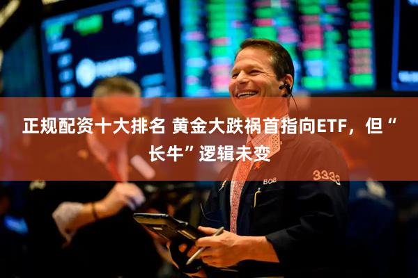 正规配资十大排名 黄金大跌祸首指向ETF,但“长牛”逻辑未变