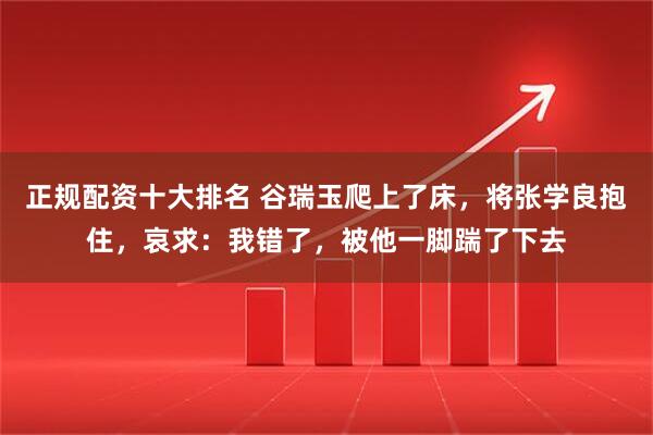 正规配资十大排名 谷瑞玉爬上了床，将张学良抱住，哀求：我错了，被他一脚踹了下去