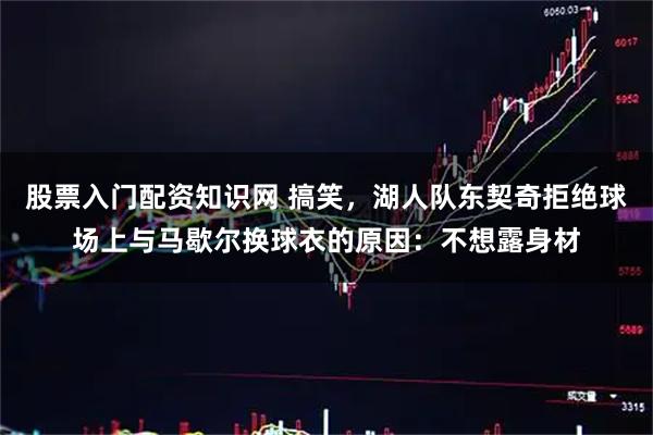股票入门配资知识网 搞笑，湖人队东契奇拒绝球场上与马歇尔换球衣的原因：不想露身材