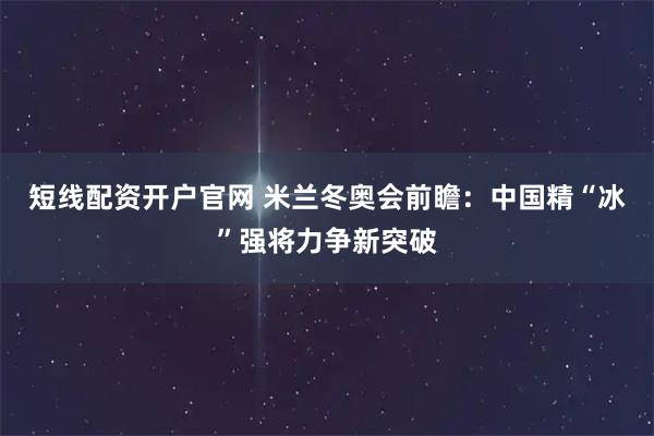 短线配资开户官网 米兰冬奥会前瞻：中国精“冰”强将力争新突破