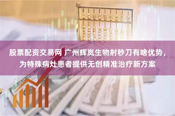 股票配资交易网 广州辉岚生物射秒刀有啥优势，为特殊病灶患者提供无创精准治疗新方案