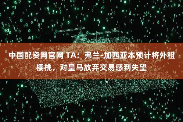 中国配资网官网 TA：弗兰-加西亚本预计将外租樱桃，对皇马放弃交易感到失望