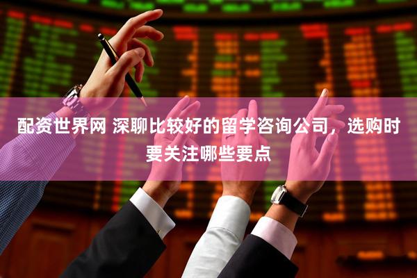 配资世界网 深聊比较好的留学咨询公司，选购时要关注哪些要点