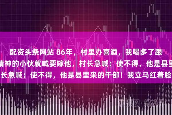 配资头条网站 86年，村里办喜酒，我喝多了跟人打赌，指着人群里最精神的小伙就喊要嫁他，村长急喊：使不得，他是县里来的干部！我立马红着脸