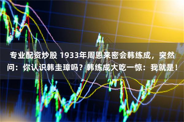 专业配资炒股 1933年周恩来密会韩练成，突然问：你认识韩圭璋吗？韩练成大吃一惊：我就是！