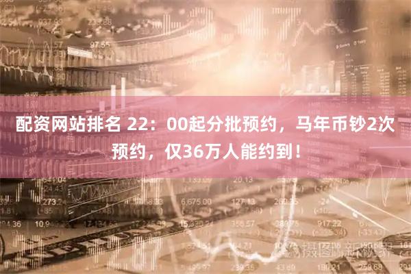 配资网站排名 22：00起分批预约，马年币钞2次预约，仅36万人能约到！