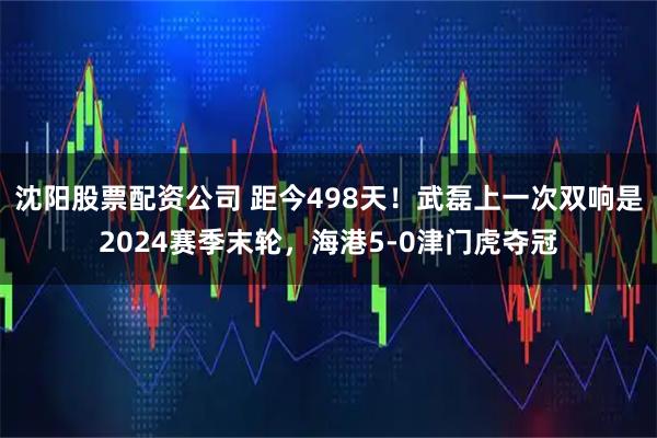 沈阳股票配资公司 距今498天！武磊上一次双响是2024赛季末轮，海港5-0津门虎夺冠