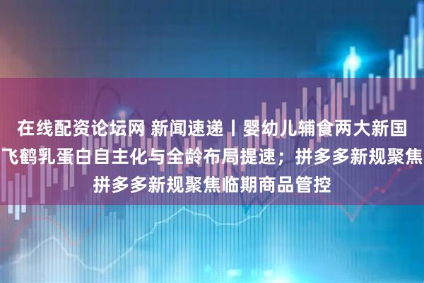 在线配资论坛网 新闻速递丨婴幼儿辅食两大新国标正式实施；飞鹤乳蛋白自主化与全龄布局提速；拼多多新规聚焦临期商品管控