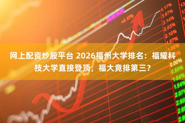 网上配资炒股平台 2026福州大学排名：福耀科技大学直接登顶，福大竟排第三？