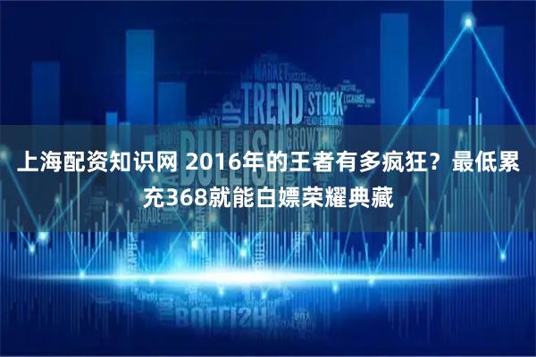 上海配资知识网 2016年的王者有多疯狂？最低累充368就能白嫖荣耀典藏
